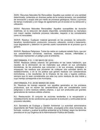 7 
 
XXXV. Recursos Naturales No Renovables: Aquellos que existen en una cantidad
determinada, contenidos en diversas partes de la corteza terrestre, con posibilidad
de renovación y acopio sólo por medio de procesos geológicos, físicos y químicos
de tiempo inveterado y con riesgo de agotamiento por el exceso en su extracción y
utilización;
XXXVI. Recursos Naturales Renovables: Aquellos susceptibles de duración
indefinida, sin la reducción del abasto disponible, considerándose su reemplazo
con mayor rapidez mediante procesos naturales, respecto a los considerados
como no renovables;
XXXVII. Residuo: Cualquier material generado en los procesos de extracción,
beneficio, transformación, producción, consumo, utilización, control o tratamiento,
cuya degradación y deterioro no permita usarlo nuevamente en el proceso que lo
generó;
XXXVIII. Residuos Peligrosos: Todos los restos en cualquier estado físico, que por
sus características corrosivas, reactivas, explosivas, tóxicas, inflamables o
infecciosas representen un peligro para el ambiente;
(REFORMADA, P.O. 11 DE MAYO DE 2010)
XXXIX. Residuos sólidos urbanos: los generados en las casas habitación, que
resultan de la eliminación de los materiales que utilizan en sus actividades
domésticas, de los productos que consumen y de sus envases, embalajes o
empaques; los residuos que provienen de cualquier otra actividad dentro de
establecimientos, o en la vía pública que genere residuos con características
domiciliarias, y los resultantes de la limpieza de las vías y lugares públicos,
siempre que no sean considerados por esta Ley como residuos de otra índole y
cuyo manejo corresponda a los municipios;
(REFORMADA, P.O. 28 DE MARZO DE 2009)
XL. Residuos de manejo especial: son aquéllos generados en los procesos
productivos, que no reúnen las características para ser considerados como
peligrosos o como residuos sólidos urbanos, o que son producidos por grandes
generadores de residuos sólidos urbanos;
XLI. Restauración: El conjunto de acciones tendientes a la recuperación y
restablecimiento de las condiciones que propicien la evolución y continuidad de los
procesos naturales;
XLII. Secretaría de Ecología y Gestión Ambiental: La autoridad administrativa
dependiente del Poder Ejecutivo del Estado, encargada entre otras funciones, de
formular, conducir y evaluar la política ambiental en la Entidad, según los términos
previstos en la Ley Orgánica de la Administración Pública del Estado;
 