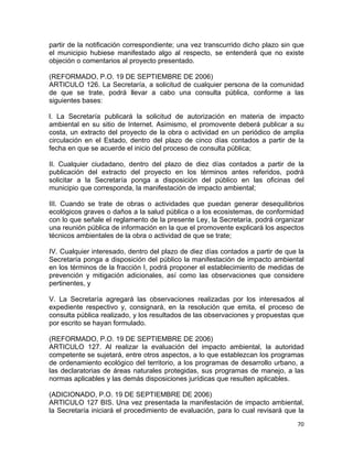 70 
 
partir de la notificación correspondiente; una vez transcurrido dicho plazo sin que
el municipio hubiese manifestado algo al respecto, se entenderá que no existe
objeción o comentarios al proyecto presentado.
(REFORMADO, P.O. 19 DE SEPTIEMBRE DE 2006)
ARTICULO 126. La Secretaría, a solicitud de cualquier persona de la comunidad
de que se trate, podrá llevar a cabo una consulta pública, conforme a las
siguientes bases:
l. La Secretaría publicará la solicitud de autorización en materia de impacto
ambiental en su sitio de Internet. Asimismo, el promovente deberá publicar a su
costa, un extracto del proyecto de la obra o actividad en un periódico de amplia
circulación en el Estado, dentro del plazo de cinco días contados a partir de la
fecha en que se acuerde el inicio del proceso de consulta pública;
II. Cualquier ciudadano, dentro del plazo de diez días contados a partir de la
publicación del extracto del proyecto en los términos antes referidos, podrá
solicitar a la Secretaría ponga a disposición del público en las oficinas del
municipio que corresponda, la manifestación de impacto ambiental;
III. Cuando se trate de obras o actividades que puedan generar desequilibrios
ecológicos graves o daños a la salud pública o a los ecosistemas, de conformidad
con lo que señale el reglamento de la presente Ley, la Secretaría, podrá organizar
una reunión pública de información en la que el promovente explicará los aspectos
técnicos ambientales de la obra o actividad de que se trate;
IV. Cualquier interesado, dentro del plazo de diez días contados a partir de que la
Secretaría ponga a disposición del público la manifestación de impacto ambiental
en los términos de la fracción I, podrá proponer el establecimiento de medidas de
prevención y mitigación adicionales, así como las observaciones que considere
pertinentes, y
V. La Secretaría agregará las observaciones realizadas por los interesados al
expediente respectivo y, consignará, en la resolución que emita, el proceso de
consulta pública realizado, y los resultados de las observaciones y propuestas que
por escrito se hayan formulado.
(REFORMADO, P.O. 19 DE SEPTIEMBRE DE 2006)
ARTICULO 127. Al realizar la evaluación del impacto ambiental, la autoridad
competente se sujetará, entre otros aspectos, a lo que establezcan los programas
de ordenamiento ecológico del territorio, a los programas de desarrollo urbano, a
las declaratorias de áreas naturales protegidas, sus programas de manejo, a las
normas aplicables y las demás disposiciones jurídicas que resulten aplicables.
(ADICIONADO, P.O. 19 DE SEPTIEMBRE DE 2006)
ARTICULO 127 BIS. Una vez presentada la manifestación de impacto ambiental,
la Secretaría iniciará el procedimiento de evaluación, para lo cual revisará que la
 