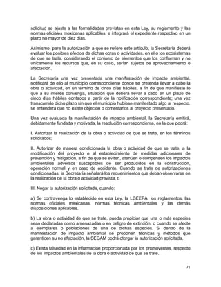 71 
 
solicitud se ajuste a las formalidades previstas en esta Ley, su reglamento y las
normas oficiales mexicanas aplicables, e integrará el expediente respectivo en un
plazo no mayor de diez días.
Asimismo, para la autorización a que se refiere este artículo, la Secretaría deberá
evaluar los posibles efectos de dichas obras o actividades, en el o los ecosistemas
de que se trate, considerando el conjunto de elementos que los conforman y no
únicamente los recursos que, en su caso, serían sujetos de aprovechamiento o
afectación.
La Secretaría una vez presentada una manifestación de impacto ambiental,
notificará de ello al municipio correspondiente donde se pretenda llevar a cabo la
obra o actividad, en un término de cinco días hábiles, a fin de que manifieste lo
que a su interés convenga, situación que deberá llevar a cabo en un plazo de
cinco días hábiles contados a partir de la notificación correspondiente; una vez
transcurrido dicho plazo sin que el municipio hubiese manifestado algo al respecto,
se entenderá que no existe objeción o comentarios al proyecto presentado.
Una vez evaluada la manifestación de impacto ambiental, la Secretaría emitirá,
debidamente fundada y motivada, la resolución correspondiente, en la que podrá:
I. Autorizar la realización de la obra o actividad de que se trate, en los términos
solicitados;
II. Autorizar de manera condicionada la obra o actividad de que se trate, a la
modificación del proyecto o al establecimiento de medidas adicionales de
prevención y mitigación, a fin de que se eviten, atenúen o compensen los impactos
ambientales adversos susceptibles de ser producidos en la construcción,
operación normal y en caso de accidente. Cuando se trate de autorizaciones
condicionadas, la Secretaría señalará los requerimientos que deban observarse en
la realización de la obra o actividad prevista, o
III. Negar la autorización solicitada, cuando:
a) Se contravenga lo establecido en esta Ley, la LGEEPA, los reglamentos, las
normas oficiales mexicanas, normas técnicas ambientales y las demás
disposiciones aplicables.
b) La obra o actividad de que se trate, pueda propiciar que una o más especies
sean declaradas como amenazadas o en peligro de extinción, o cuando se afecte
a ejemplares o poblaciones de una de dichas especies. Si dentro de la
manifestación de impacto ambiental se proponen técnicas y métodos que
garanticen su no afectación, la SEGAM podrá otorgar la autorización solicitada.
c) Exista falsedad en la información proporcionada por los promoventes, respecto
de los impactos ambientales de la obra o actividad de que se trate.
 
