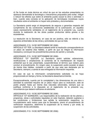 72 
 
d) Se funde en duda técnica en virtud de que en los estudios presentados no
aparezca demostrada la tecnología o mecanismos propuestos para evitar, mitigar
o reducir los efectos que sobre el ambiente pueda causar la obra o actividad; o
bien, cuando esta consista en la aplicación de tecnologías novedosas cuyos
resultados sobre el ambiente no hayan sido probados y documentados.
La Secretaría podrá exigir el otorgamiento de seguros o garantías respecto del
cumplimiento de las condiciones establecidas en la autorización, en aquellos
casos expresamente señalados en el reglamento de la presente Ley, cuando
durante la realización de las obras puedan producirse daños graves a los
ecosistemas.
La resolución de la Secretaría, en caso de ser positiva, sólo se referirá a los
aspectos ambientales de las obras y actividades de que se trate.
(ADICIONADO, P.O. 19 DE SEPTIEMBRE DE 2006)
ARTICULO 127 TER. La Secretaría deberá emitir la resolución correspondiente en
un plazo de sesenta días hábiles, a partir de que se integre la información
necesaria y concluyan los procedimientos previos de opinión y consulta.
(ADICIONADO, P.O. 19 DE SEPTIEMBRE DE 2006)
ARTICULO 127 QUATER. La Secretaría podrá solicitar aclaraciones,
rectificaciones o ampliaciones al contenido de la manifestación de impacto
ambiental que le sea presentada, suspendiéndose el término que restare para
concluir el procedimiento. En ningún caso, la suspensión podrá exceder el plazo
de treinta días hábiles, contados a partir de que esta sea declarada por la
Secretaría, siempre y cuando le sea entregada la información requerida.
En caso de que la información complementaria solicitada no se haya
proporcionado en tiempo y forma, la Secretaría desechará el trámite.
Excepcionalmente, cuando por la complejidad y las dimensiones de una obra o
actividad la autoridad requiera de un plazo mayor para su evaluación, este se
podrá ampliar hasta por treinta días naturales adicionales, siempre que se
justifique conforme a lo dispuesto en el reglamento de la presente Ley,
circunstancia que deberá notificarse al solicitante.
(ADICIONADO, P.O. 19 DE SEPTIEMBRE DE 2006)
ARTICULO 127 QUINQUIES. Los responsables de la realización de los planes y
programas, obras o actividades reguladas en este Capítulo, deberán sujetarse a
las condiciones y limitaciones que señale la autorización respectiva; su
incumplimiento será motivo para que la Secretaría, previo el procedimiento de
verificación respectivo, determine la suspensión de la misma y por ende, la
suspensión de las actividades.
(ADICIONADO, P.O. 19 DE SEPTIEMBRE DE 2006)
 