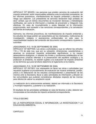 73 
 
ARTICULO 127 SEXIES. Las personas que presten servicios de evaluación del
impacto ambiental, serán responsables solidarios ante la autoridad competente, de
los informes preventivos, manifestaciones de impacto ambiental y estudios de
riesgo que elaboren. Los prestadores de servicios declararán bajo protesta de
decir verdad, que en dichos documentos se incorporan técnicas y metodologías
certificadas, así como la información y medidas de prevención y mitigación más
efectivas. En caso de incumplimiento o exista falsedad en la información
proporcionada, será acreedor a las sanciones correspondientes y la cancelación
del trámite de evaluación.
Asimismo, los informes preventivos, las manifestaciones de impacto ambiental y
los estudios de riesgo podrán ser presentados por los interesados, instituciones de
investigación, colegios o asociaciones profesionales; en este caso, la
responsabilidad respecto del contenido del documento corresponderá a quienes lo
suscriban.
(ADICIONADO, P.O. 19 DE SEPTIEMBRE DE 2006)
ARTICULO 127 SEPTIES. Las obras o actividades a que se refieren los artículos
118 y 119 de esta Ley, que por su ubicación, dimensiones, características o
alcances no produzcan impactos ambientales significativos, o no causen
desequilibrios ecológicos, ni rebasen los límites y condiciones establecidos en las
disposiciones jurídicas referidas a la preservación del equilibrio ecológico y la
protección al ambiente, no estarán sujetas a la evaluación de impacto ambiental
en los términos que para tal efecto determine el reglamento en la materia.
(ADICIONADO, P.O. 19 DE SEPTIEMBRE DE 2006)
ARTICULO 127 OCTIES. Los interesados en llevar las obras o actividades que
requieran sujetarse al procedimiento de evaluación de impacto ambiental, podrán,
previo a la elaboración de los estudios correspondientes o presentación de los
mismos ante la Secretaría, llevar a cabo actividades de información y difusión en
las comunidades que pudieran considerarse afectadas respecto de las mismas
para efectos de valorar su aceptación social.
La realización de lo anteriormente señalado, deberá ser informado a la Secretaría
y municipio respectivo, y posterior a su realización.
El resultado de las actividades señaladas en caso de llevarse a cabo, deberán ser
incorporadas en los estudios de impacto ambiental correspondiente.
TITULO DECIMO
DE LA PARTICIPACION SOCIAL E INFORMACION, LA INVESTIGACION Y LA
EDUCACION AMBIENTAL
CAPITULO I
 