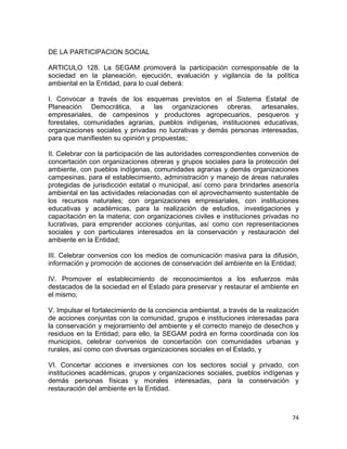 74 
 
DE LA PARTICIPACION SOCIAL
ARTICULO 128. La SEGAM promoverá la participación corresponsable de la
sociedad en la planeación, ejecución, evaluación y vigilancia de la política
ambiental en la Entidad, para lo cual deberá:
I. Convocar a través de los esquemas previstos en el Sistema Estatal de
Planeación Democrática, a las organizaciones obreras, artesanales,
empresariales, de campesinos y productores agropecuarios, pesqueros y
forestales, comunidades agrarias, pueblos indígenas, instituciones educativas,
organizaciones sociales y privadas no lucrativas y demás personas interesadas,
para que manifiesten su opinión y propuestas;
II. Celebrar con la participación de las autoridades correspondientes convenios de
concertación con organizaciones obreras y grupos sociales para la protección del
ambiente, con pueblos indígenas, comunidades agrarias y demás organizaciones
campesinas, para el establecimiento, administración y manejo de áreas naturales
protegidas de jurisdicción estatal o municipal, así como para brindarles asesoría
ambiental en las actividades relacionadas con el aprovechamiento sustentable de
los recursos naturales; con organizaciones empresariales, con instituciones
educativas y académicas, para la realización de estudios, investigaciones y
capacitación en la materia; con organizaciones civiles e instituciones privadas no
lucrativas, para emprender acciones conjuntas, así como con representaciones
sociales y con particulares interesados en la conservación y restauración del
ambiente en la Entidad;
III. Celebrar convenios con los medios de comunicación masiva para la difusión,
información y promoción de acciones de conservación del ambiente en la Entidad;
IV. Promover el establecimiento de reconocimientos a los esfuerzos más
destacados de la sociedad en el Estado para preservar y restaurar el ambiente en
el mismo;
V. Impulsar el fortalecimiento de la conciencia ambiental, a través de la realización
de acciones conjuntas con la comunidad, grupos e instituciones interesadas para
la conservación y mejoramiento del ambiente y el correcto manejo de desechos y
residuos en la Entidad; para ello, la SEGAM podrá en forma coordinada con los
municipios, celebrar convenios de concertación con comunidades urbanas y
rurales, así como con diversas organizaciones sociales en el Estado, y
VI. Concertar acciones e inversiones con los sectores social y privado, con
instituciones académicas, grupos y organizaciones sociales, pueblos indígenas y
demás personas físicas y morales interesadas, para la conservación y
restauración del ambiente en la Entidad.
 