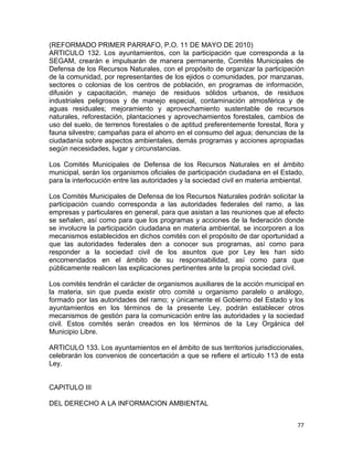 77 
 
(REFORMADO PRIMER PARRAFO, P.O. 11 DE MAYO DE 2010)
ARTICULO 132. Los ayuntamientos, con la participación que corresponda a la
SEGAM, crearán e impulsarán de manera permanente, Comités Municipales de
Defensa de los Recursos Naturales, con el propósito de organizar la participación
de la comunidad, por representantes de los ejidos o comunidades, por manzanas,
sectores o colonias de los centros de población, en programas de información,
difusión y capacitación, manejo de residuos sólidos urbanos, de residuos
industriales peligrosos y de manejo especial, contaminación atmosférica y de
aguas residuales; mejoramiento y aprovechamiento sustentable de recursos
naturales, reforestación, plantaciones y aprovechamientos forestales, cambios de
uso del suelo, de terrenos forestales o de aptitud preferentemente forestal, flora y
fauna silvestre; campañas para el ahorro en el consumo del agua; denuncias de la
ciudadanía sobre aspectos ambientales, demás programas y acciones apropiadas
según necesidades, lugar y circunstancias.
Los Comités Municipales de Defensa de los Recursos Naturales en el ámbito
municipal, serán los organismos oficiales de participación ciudadana en el Estado,
para la interlocución entre las autoridades y la sociedad civil en materia ambiental.
Los Comités Municipales de Defensa de los Recursos Naturales podrán solicitar la
participación cuando corresponda a las autoridades federales del ramo, a las
empresas y particulares en general, para que asistan a las reuniones que al efecto
se señalen, así como para que los programas y acciones de la federación donde
se involucre la participación ciudadana en materia ambiental, se incorporen a los
mecanismos establecidos en dichos comités con el propósito de dar oportunidad a
que las autoridades federales den a conocer sus programas, así como para
responder a la sociedad civil de los asuntos que por Ley les han sido
encomendados en el ámbito de su responsabilidad, así como para que
públicamente realicen las explicaciones pertinentes ante la propia sociedad civil.
Los comités tendrán el carácter de organismos auxiliares de la acción municipal en
la materia, sin que pueda existir otro comité u organismo paralelo o análogo,
formado por las autoridades del ramo; y únicamente el Gobierno del Estado y los
ayuntamientos en los términos de la presente Ley, podrán establecer otros
mecanismos de gestión para la comunicación entre las autoridades y la sociedad
civil. Estos comités serán creados en los términos de la Ley Orgánica del
Municipio Libre.
ARTICULO 133. Los ayuntamientos en el ámbito de sus territorios jurisdiccionales,
celebrarán los convenios de concertación a que se refiere el artículo 113 de esta
Ley.
CAPITULO III
DEL DERECHO A LA INFORMACION AMBIENTAL
 