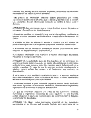 79 
 
subsuelo, flora, fauna y recursos naturales en general, así como de las actividades
o medidas que les afectan o puedan afectarlos.
Toda petición de información ambiental deberá presentarse por escrito,
especificando claramente la referencia que se solicita y los motivos de la petición.
Los solicitantes deberán identificarse indicando su nombre o razón social y
domicilio.
ARTICULO 138. Las autoridades a que se refiere el artículo anterior, denegarán la
entrega de información en los siguientes casos:
I. Cuando se considere por disposición legal que la información es confidencial, o
que por su propia naturaleza su difusión afecte o pueda afectar la seguridad del
Estado;
II. Cuando se trate de información relativa a asuntos que son materia de
procedimientos judiciales o de inspección y vigilancia, pendientes de resolución;
III. Cuando se trate de información aportada por terceros y los mismos no estén
obligados por disposición legal a proporcionarla, o
IV. Se trate de información sobre inventarios e insumos y tecnologías de proceso,
incluyendo la descripción del mismo.
ARTICULO 139. La autoridad a quien se dirija la petición en los términos de los
anteriores artículos, deberá responder por escrito a los solicitantes de información
ambiental en un plazo no mayor a diez días naturales a partir de la recepción de la
petición respectiva. En caso de que la autoridad conteste negativamente la
solicitud, deberá señalar las razones y el fundamento que motivaron su
determinación.
Si transcurrido el plazo establecido en el párrafo anterior, la autoridad a quien se
haya dirigido la petición no emite su respuesta por escrito, la misma se entenderá
resuelta en sentido negativo para el promovente.
La autoridad ambiental a quien se hubiere dirigido la petición, dentro de los tres
días hábiles siguientes a la solicitud de información, deberá notificar al generador
o propietario de la misma de la recepción de la solicitud.
Los que se consideren afectados por actos de las autoridades estatales,
municipales u organismos operadores del agua regulados en este Capítulo,
podrán interponer el recurso de reconsideración de conformidad con lo dispuesto
en el artículo 163 de esta Ley.
ARTICULO 140. Quien reciba información ambiental de las autoridades
competentes en los términos del presente Capítulo, será responsable de su
 