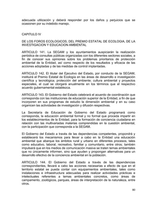 80 
 
adecuada utilización y deberá responder por los daños y perjuicios que se
ocasionen por su indebido manejo.
CAPITULO IV
DE LOS FOROS ECOLOGICOS, DEL PREMIO ESTATAL DE ECOLOGIA, DE LA
INVESTIGACION Y EDUCACION AMBIENTAL
ARTICULO 141. La SEGAM y los ayuntamientos auspiciarán la realización
periódica de consultas públicas organizadas con los diferentes sectores sociales, a
fin de conocer sus opiniones sobre los problemas prioritarios de protección
ambiental de la Entidad, así como respecto de los resultados y eficacia de las
acciones adoptadas y de las medidas de control implantadas.
ARTICULO 142. El titular del Ejecutivo del Estado, por conducto de la SEGAM,
instituirá el Premio Estatal de Ecología en las áreas de desarrollo e investigación
científica y tecnológica; protección del ambiente; cultura ambiental y proyectos
especiales, el cual se otorgará anualmente en los términos que el respectivo
acuerdo gubernamental establezca.
ARTICULO 143. El Gobierno del Estado celebrará el acuerdo de coordinación que
corresponda con las instituciones de educación superior de la Entidad, a fin de que
incorporen en sus programas de estudio la dimensión ambiental y en su caso
organicen las actividades de investigación y difusión respectivas.
La Secretaría de Educación de Gobierno del Estado programará como
corresponda, la educación ambiental formal y no formal que proceda impartir en
los establecimientos de la Entidad, para la formación de conciencia ciudadana en
relación con las multivariadas materias comprendidas en la cuestión ambiental,
con la participación que corresponda a la SEGAM.
El Gobierno del Estado a través de las dependencias competentes, propondrá y
establecerá los mecanismos para llevar a cabo en la Entidad una educación
ambiental que abarque los ámbitos rural y urbano en diferentes procesos, tales
como educativo, laboral, recreativo, familiar y comunitario, entre otros; también
impulsará que en los medios de comunicación masiva se traten temas ambientales
que no únicamente informen, sino que ayuden y propongan alternativas para un
desarrollo efectivo de la conciencia ambiental en la población.
ARTICULO 144. El Gobierno del Estado a través de las dependencias
correspondientes, llevará a cabo las acciones necesarias a efecto de que en el
territorio estatal se pueda contar con equipamientos ambientales, tales como
instalaciones e infraestructura adecuadas para realizar actividades prácticas e
intelectuales referentes a temas ambientales concretos, como áreas de
campamento, zoológicos, parques, áreas de interpretación de la naturaleza, entre
otros.
 