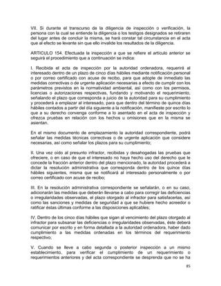 85 
 
VII. Si durante el transcurso de la diligencia de inspección o verificación, la
persona con la cual se entiende la diligencia o los testigos designados se retiraren
del lugar antes de concluir la misma, se hará constar tal circunstancia en el acta
que al efecto se levante sin que ello invalide los resultados de la diligencia.
ARTICULO 154. Efectuada la inspección a que se refiere el artículo anterior se
seguirá el procedimiento que a continuación se indica:
I. Recibida el acta de inspección por la autoridad ordenadora, requerirá al
interesado dentro de un plazo de cinco días hábiles mediante notificación personal
o por correo certificado con acuse de recibo, para que adopte de inmediato las
medidas correctivas o de urgente aplicación necesarias a efecto de cumplir con los
parámetros previstos en la normatividad ambiental, así como con los permisos,
licencias o autorizaciones respectivas, fundando y motivando el requerimiento,
señalando el plazo que corresponda a juicio de la autoridad para su cumplimiento
y procederá a emplazar al interesado, para que dentro del término de quince días
hábiles contados a partir del día siguiente a la notificación, manifieste por escrito lo
que a su derecho convenga conforme a lo asentado en el acta de inspección y
ofrezca pruebas en relación con los hechos u omisiones que en la misma se
asientan.
En el mismo documento de emplazamiento la autoridad correspondiente, podrá
señalar las medidas técnicas correctivas o de urgente aplicación que considere
necesarias, así como señalar los plazos para su cumplimiento;
II. Una vez oído al presunto infractor, recibidas y desahogadas las pruebas que
ofreciere, o en caso de que el interesado no haya hecho uso del derecho que le
concede la fracción anterior dentro del plazo mencionado, la autoridad procederá a
dictar la resolución administrativa que corresponda dentro de los quince días
hábiles siguientes, misma que se notificará al interesado personalmente o por
correo certificado con acuse de recibo;
III. En la resolución administrativa correspondiente se señalarán, o en su caso,
adicionarán las medidas que deberán llevarse a cabo para corregir las deficiencias
o irregularidades observadas, el plazo otorgado al infractor para satisfacerlas, así
como las sanciones y medidas de seguridad a que se hubiere hecho acreedor o
ratificar éstas últimas conforme a las disposiciones aplicables;
IV. Dentro de los cinco días hábiles que sigan al vencimiento del plazo otorgado al
infractor para subsanar las deficiencias o irregularidades observadas, éste deberá
comunicar por escrito y en forma detallada a la autoridad ordenadora, haber dado
cumplimiento a las medidas ordenadas en los términos del requerimiento
respectivo;
V. Cuando se lleve a cabo segunda o posterior inspección a un mismo
establecimiento, para verificar el cumplimiento de un requerimiento o
requerimientos anteriores y del acta correspondiente se desprenda que no se ha
 