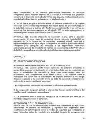 86 
 
dado cumplimiento a las medidas previamente ordenadas, la autoridad
competente podrá imponer además de la sanción o sanciones que procedan
conforme a lo dispuesto en el artículo 159 de esta Ley, una multa adicional que no
exceda los límites máximos señalados en el citado artículo, y
VI. En los casos en que el infractor realice las medidas correctivas o de urgente
aplicación o subsane las irregularidades detectadas dentro del plazo señalado por
la autoridad, siempre y cuando el infractor no sea reincidente y no se trate de
alguno de los supuestos previstos en el artículo 160 de este ordenamiento, la
autoridad podrá revocar o modificar la sanción impuesta.
ARTICULO 155. Cuando efectuada la inspección a una obra o actividad
contaminante, en cuyo caso se desprenda alguna presunta irregularidad de
competencia de la federación, la respectiva autoridad estatal, municipal u
organismo operador del agua, según corresponda, establezca que existen hechos
suficientes para configurar una infracción a las disposiciones normativas
ambientales, pondrá de inmediato los hechos en conocimiento de la PROFEPA o
de la CNA, según el caso, remitiéndole al efecto los respectivos antecedentes.
CAPITULO II
DE LAS MEDIDAS DE SEGURIDAD
(REFORMADO PRIMER PARRAFO, P.O. 11 DE MAYO DE 2010)
ARTICULO 156. Cuando exista riesgo inminente de deterioro ambiental, o
presumibles casos de contaminación en el territorio estatal o en los municipios, en
obras o actividades de competencia local, con repercusiones para los
ecosistemas, sus componentes o la salud pública, o se realicen obras o
actividades sin contar con la autorización de impacto ambiental o de riesgo,
debiendo sujetarse a la obtención previa de ésta; la autoridad correspondiente
podrá ordenar como medidas de seguridad:
I. El aseguramiento precautorio de materiales o sustancias contaminantes;
II. La suspensión temporal, parcial o total de las fuentes contaminantes o del
establecimiento o industria, según el caso;
III. La promoción ante la autoridad respectiva de la adopción por ésta de las
medidas de seguridad que le competan.
(REFORMADO, P.O. 11 DE MAYO DE 2010)
Para el caso de que la autoridad que se considere competente, no ejerza sus
atribuciones en materia de inspección y vigilancia que legalmente tiene
establecidas, la SEGAM podrá aplicar la medida de seguridad que corresponda al
caso, haciéndole saber de inmediato a la autoridad competente, las causas que
 