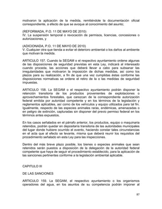 87 
 
motivaron la aplicación de la medida, remitiéndole la documentación oficial
correspondiente, a efecto de que se avoque al conocimiento del asunto;
(REFORMADA, P.O. 11 DE MAYO DE 2010)
IV. La suspensión temporal o revocación de permisos, licencias, concesiones o
autorizaciones, y
(ADICIONADA, P.O. 11 DE MAYO DE 2010)
V. Cualquier otra que tienda a evitar el deterioro ambiental o los daños al ambiente
que motivan la medida.
ARTICULO 157. Cuando la SEGAM o el respectivo ayuntamiento ordene algunas
de las disposiciones de seguridad previstas en esta Ley, indicará al interesado
cuando proceda, las acciones que deberá llevar a cabo para subsanar las
irregularidades que motivaron la imposición de dichas medidas, así como los
plazos para su realización, a fin de que una vez cumplidas éstas conforme las
disposiciones normativas se ordene el retiro de la o las medidas de seguridad
impuestas.
ARTICULO 158. La SEGAM o el respectivo ayuntamiento podrán disponer la
retención transitoria de los productos provenientes de explotaciones o
aprovechamientos forestales, que carezcan de la correspondiente autorización
federal emitida por autoridad competente y en los términos de la legislación y
reglamentos aplicables, así como de los vehículos y equipo utilizados para tal fin.
Igualmente, respecto de las especies animales raras, endémicas, amenazadas o
en peligro de extinción, capturadas sin disponer del previo permiso federal en los
términos antes expuestos.
En los casos señalados en el párrafo anterior, los productos, equipo o maquinaria
retenidos, podrán quedar en depositaría transitoria de las autoridades municipales
del lugar donde hubiere ocurrido el evento, haciendo constar tales circunstancias
en el acta que al efecto se levante, misma que deberá reunir los requisitos del
procedimiento señalado en esta Ley para las inspecciones.
Dentro del más breve plazo posible, los bienes o especies animales que sean
retenidos serán puestos a disposición de la delegación de la autoridad federal
competente que haya de seguir el procedimiento establecido, para la aplicación de
las sanciones pertinentes conforme a la legislación ambiental aplicable.
CAPITULO III
DE LAS SANCIONES
ARTICULO 159. La SEGAM, el respectivo ayuntamiento o los organismos
operadores del agua, en los asuntos de su competencia podrán imponer al
 