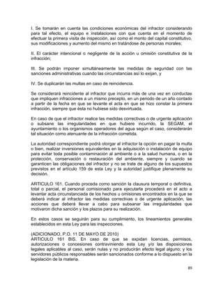 89 
 
I. Se tomarán en cuenta las condiciones económicas del infractor considerando
para tal efecto, el equipo e instalaciones con que cuenta en el momento de
efectuar la primera visita de inspección, así como el monto del capital constitutivo,
sus modificaciones y aumento del mismo en tratándose de personas morales;
II. El carácter intencional o negligente de la acción u omisión constitutiva de la
infracción;
III. Se podrán imponer simultáneamente las medidas de seguridad con las
sanciones administrativas cuando las circunstancias así lo exijan, y
IV. Se duplicarán las multas en caso de reincidencia.
Se considerará reincidente al infractor que incurra más de una vez en conductas
que impliquen infracciones a un mismo precepto, en un periodo de un año contado
a partir de la fecha en que se levante el acta en que se hizo constar la primera
infracción, siempre que ésta no hubiese sido desvirtuada.
En caso de que el infractor realice las medidas correctivas o de urgente aplicación
o subsane las irregularidades en que hubiere incurrido, la SEGAM, el
ayuntamiento o los organismos operadores del agua según el caso, considerarán
tal situación como atenuante de la infracción cometida.
La autoridad correspondiente podrá otorgar al infractor la opción en pagar la multa
o bien, realizar inversiones equivalentes en la adquisición o instalación de equipo
para evitar toda posible contaminación al ambiente o a la salud humana, o en la
protección, conservación o restauración del ambiente, siempre y cuando se
garanticen las obligaciones del infractor y no se trate de alguno de los supuestos
previstos en el artículo 159 de esta Ley y la autoridad justifique plenamente su
decisión.
ARTICULO 161. Cuando proceda como sanción la clausura temporal o definitiva,
total o parcial, el personal comisionado para ejecutarla procederá en el acto a
levantar acta circunstanciada de los hechos u omisiones encontrados en la que se
deberá indicar al infractor las medidas correctivas o de urgente aplicación, las
acciones que deberá llevar a cabo para subsanar las irregularidades que
motivaron dicha sanción y los plazos para su realización.
En estos casos se seguirán para su cumplimiento, los lineamientos generales
establecidos en esta Ley para las inspecciones.
(ADICIONADO, P.O. 11 DE MAYO DE 2010)
ARTICULO 161 BIS. En caso de que se expidan licencias, permisos,
autorizaciones o concesiones contraviniendo esta Ley y/o las disposiciones
legales aplicables al caso, serán nulas y no producirán efecto legal alguno; y los
servidores públicos responsables serán sancionados conforme a lo dispuesto en la
legislación de la materia.
 