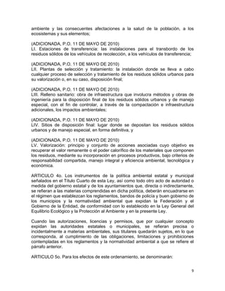 9 
 
ambiente y las consecuentes afectaciones a la salud de la población, a los
ecosistemas y sus elementos;
(ADICIONADA, P.O. 11 DE MAYO DE 2010)
LI. Estaciones de transferencia: las instalaciones para el transbordo de los
residuos sólidos de los vehículos de recolección, a los vehículos de transferencia;
(ADICIONADA, P.O. 11 DE MAYO DE 2010)
LII. Plantas de selección y tratamiento: la instalación donde se lleva a cabo
cualquier proceso de selección y tratamiento de los residuos sólidos urbanos para
su valorización o, en su caso, disposición final;
(ADICIONADA, P.O. 11 DE MAYO DE 2010)
LIII. Relleno sanitario: obra de infraestructura que involucra métodos y obras de
ingeniería para la disposición final de los residuos sólidos urbanos y de manejo
especial, con el fin de controlar, a través de la compactación e infraestructura
adicionales, los impactos ambientales;
(ADICIONADA, P.O. 11 DE MAYO DE 2010)
LIV. Sitios de disposición final: lugar donde se depositan los residuos sólidos
urbanos y de manejo especial, en forma definitiva, y
(ADICIONADA, P.O. 11 DE MAYO DE 2010)
LV. Valorización: principio y conjunto de acciones asociadas cuyo objetivo es
recuperar el valor remanente o el poder calorífico de los materiales que componen
los residuos, mediante su incorporación en procesos productivos, bajo criterios de
responsabilidad compartida, manejo integral y eficiencia ambiental, tecnológica y
económica.
ARTICULO 4o. Los instrumentos de la política ambiental estatal y municipal
señalados en el Título Cuarto de esta Ley, así como todo otro acto de autoridad o
medida del gobierno estatal y de los ayuntamientos que, directa o indirectamente,
se refieran a las materias comprendidas en dicha política, deberán encuadrarse en
el régimen que establezcan los reglamentos, bandos de policía y buen gobierno de
los municipios y la normatividad ambiental que expidan la Federación y el
Gobierno de la Entidad, de conformidad con lo establecido en la Ley General del
Equilibrio Ecológico y la Protección al Ambiente y en la presente Ley.
Cuando las autorizaciones, licencias y permisos, que por cualquier concepto
expidan las autoridades estatales o municipales, se refieran precisa o
incidentalmente a materias ambientales, sus titulares quedarán sujetos, en lo que
corresponda, al cumplimiento de las obligaciones, limitaciones y prohibiciones
contempladas en los reglamentos y la normatividad ambiental a que se refiere el
párrafo anterior.
ARTICULO 5o. Para los efectos de este ordenamiento, se denominarán:
 