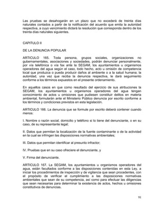 91 
 
Las pruebas se desahogarán en un plazo que no excederá de treinta días
naturales contados a partir de la notificación del acuerdo que emita la autoridad
respectiva, a cuyo vencimiento dictará la resolución que corresponda dentro de los
treinta días naturales siguientes.
CAPITULO II
DE LA DENUNCIA POPULAR
ARTICULO 165. Toda persona, grupos sociales, organizaciones no
gubernamentales, asociaciones y sociedades, podrán denunciar personalmente,
por vía telefónica o vía fax ante la SEGAM, los ayuntamientos u organismos
operadores del agua según el caso, todo hecho, acto u omisión de competencia
local que produzca o pueda producir daños al ambiente o a la salud humana; la
autoridad, una vez que reciba la denuncia respectiva, le dará seguimiento
conforme a los términos expuestos en el presente ordenamiento.
En aquellos casos en que como resultado del ejercicio de sus atribuciones la
SEGAM, los ayuntamientos u organismos operadores del agua tengan
conocimiento de actos u omisiones que pudiesen constituir delitos en materia
ambiental, formularán ante el Ministerio Público denuncia por escrito conforme a
los términos y condiciones previstos en esta legislación.
ARTICULO 166. La denuncia que se formule por escrito deberá contener cuando
menos:
I. Nombre o razón social, domicilio y teléfono si lo tiene del denunciante, o en su
caso, de su representante legal;
II. Datos que permitan la localización de la fuente contaminante o de la actividad
en la cual se infringen las disposiciones normativas ambientales;
III. Datos que permitan identificar al presunto infractor;
IV. Pruebas que en su caso ofreciere el denunciante, y
V. Firma del denunciante.
ARTICULO 167. La SEGAM, los ayuntamientos u organismos operadores del
agua, están facultados conforme a las disposiciones contenidas en esta Ley, a
iniciar los procedimientos de inspección y de vigilancia que sean procedentes, con
el propósito de verificar el cumplimiento a las disposiciones normativas
ambientales que sean de su competencia, así como para efectuar las diligencias
que sean necesarias para determinar la existencia de actos, hechos u omisiones
constitutivos de denuncias.
 