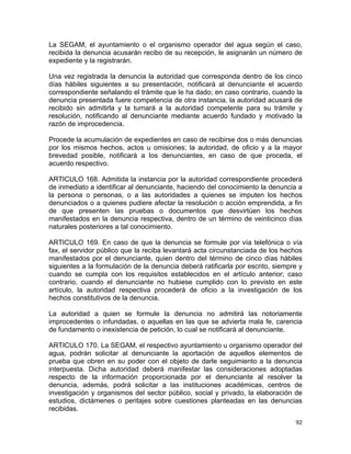 92 
 
La SEGAM, el ayuntamiento o el organismo operador del agua según el caso,
recibida la denuncia acusarán recibo de su recepción, le asignarán un número de
expediente y la registrarán.
Una vez registrada la denuncia la autoridad que corresponda dentro de los cinco
días hábiles siguientes a su presentación, notificará al denunciante el acuerdo
correspondiente señalando el trámite que le ha dado; en caso contrario, cuando la
denuncia presentada fuere competencia de otra instancia, la autoridad acusará de
recibido sin admitirla y la turnará a la autoridad competente para su trámite y
resolución, notificando al denunciante mediante acuerdo fundado y motivado la
razón de improcedencia.
Procede la acumulación de expedientes en caso de recibirse dos o más denuncias
por los mismos hechos, actos u omisiones; la autoridad, de oficio y a la mayor
brevedad posible, notificará a los denunciantes, en caso de que proceda, el
acuerdo respectivo.
ARTICULO 168. Admitida la instancia por la autoridad correspondiente procederá
de inmediato a identificar al denunciante, haciendo del conocimiento la denuncia a
la persona o personas, o a las autoridades a quienes se imputen los hechos
denunciados o a quienes pudiere afectar la resolución o acción emprendida, a fin
de que presenten las pruebas o documentos que desvirtúen los hechos
manifestados en la denuncia respectiva, dentro de un término de veinticinco días
naturales posteriores a tal conocimiento.
ARTICULO 169. En caso de que la denuncia se formule por vía telefónica o vía
fax, el servidor público que la reciba levantará acta circunstanciada de los hechos
manifestados por el denunciante, quien dentro del término de cinco días hábiles
siguientes a la formulación de la denuncia deberá ratificarla por escrito, siempre y
cuando se cumpla con los requisitos establecidos en el artículo anterior; caso
contrario, cuando el denunciante no hubiese cumplido con lo previsto en este
artículo, la autoridad respectiva procederá de oficio a la investigación de los
hechos constitutivos de la denuncia.
La autoridad a quien se formule la denuncia no admitirá las notoriamente
improcedentes o infundadas, o aquellas en las que se advierta mala fe, carencia
de fundamento o inexistencia de petición, lo cual se notificará al denunciante.
ARTICULO 170. La SEGAM, el respectivo ayuntamiento u organismo operador del
agua, podrán solicitar al denunciante la aportación de aquellos elementos de
prueba que obren en su poder con el objeto de darle seguimiento a la denuncia
interpuesta. Dicha autoridad deberá manifestar las consideraciones adoptadas
respecto de la información proporcionada por el denunciante al resolver la
denuncia, además, podrá solicitar a las instituciones académicas, centros de
investigación y organismos del sector público, social y privado, la elaboración de
estudios, dictámenes o peritajes sobre cuestiones planteadas en las denuncias
recibidas.
 