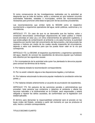 93 
 
Si como consecuencia de las investigaciones realizadas por la autoridad se
desprende que se trata de hechos, actos u omisiones en que hubieren incurrido
autoridades federales, estatales o municipales, emitirá las recomendaciones
necesarias para promover ante éstas la ejecución de las acciones procedentes.
Las recomendaciones que emitan tanto la SEGAM como el respectivo
ayuntamiento u organismos operadores del agua, serán públicas, autónomas y no
vinculatorias.
ARTICULO 171. En caso de que no se demuestre que los hechos, actos u
omisiones denunciados contravengan disposiciones de orden público e interés
social previstas en esta Ley y en otros ordenamientos de aplicación supletoria, o
que exista peligro de contaminación al ambiente o a la salud humana, la autoridad
respectiva por escrito hará del conocimiento del denunciante y del denunciado las
razones o motivos por medio de los cuales resulta inoperante tal circunstancia,
dejando a salvo sus derechos para que los pueda hacer valer en la vía que
corresponda.
ARTICULO 172. La SEGAM, el respectivo ayuntamiento u organismos operadores
del agua, dejarán de conocer los expedientes de denuncia popular que hubiesen
sido abiertos por las siguientes causas:
I. Por incompetencia de la autoridad ante quien fue planteada la denuncia popular
para conocer los términos de la misma;
II. Por haberse dictado la recomendación correspondiente;
III. Por no existir violación alguna a las disposiciones legales y normativas;
IV. Por haberse solucionado la denuncia popular mediante la conciliación entre las
partes, y
V. Por haberse dictado anteriormente un acuerdo de acumulación de expedientes.
ARTICULO 173. Sin perjuicio de las sanciones penales o administrativas que
procedan, toda persona que contamine o deteriore el ambiente o afecte los
recursos naturales o la biodiversidad en la Entidad, será responsable y estará
obligada a reparar los daños causados, de conformidad con la legislación civil
estatal aplicable.
El término para demandar la responsabilidad ambiental será el previsto en las
leyes civiles del Estado, contados a partir del momento en que se produzca el
acto, hecho u omisión correspondiente.
TITULO DECIMO CUARTO
 