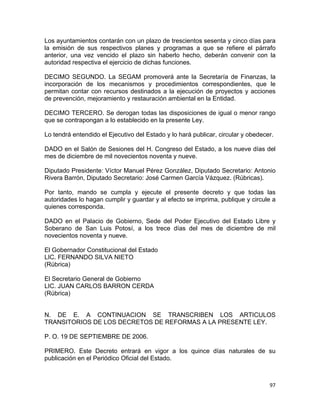 97 
 
Los ayuntamientos contarán con un plazo de trescientos sesenta y cinco días para
la emisión de sus respectivos planes y programas a que se refiere el párrafo
anterior, una vez vencido el plazo sin haberlo hecho, deberán convenir con la
autoridad respectiva el ejercicio de dichas funciones.
DECIMO SEGUNDO. La SEGAM promoverá ante la Secretaría de Finanzas, la
incorporación de los mecanismos y procedimientos correspondientes, que le
permitan contar con recursos destinados a la ejecución de proyectos y acciones
de prevención, mejoramiento y restauración ambiental en la Entidad.
DECIMO TERCERO. Se derogan todas las disposiciones de igual o menor rango
que se contrapongan a lo establecido en la presente Ley.
Lo tendrá entendido el Ejecutivo del Estado y lo hará publicar, circular y obedecer.
DADO en el Salón de Sesiones del H. Congreso del Estado, a los nueve días del
mes de diciembre de mil novecientos noventa y nueve.
Diputado Presidente: Víctor Manuel Pérez González, Diputado Secretario: Antonio
Rivera Barrón, Diputado Secretario: José Carmen García Vázquez. (Rúbricas).
Por tanto, mando se cumpla y ejecute el presente decreto y que todas las
autoridades lo hagan cumplir y guardar y al efecto se imprima, publique y circule a
quienes corresponda.
DADO en el Palacio de Gobierno, Sede del Poder Ejecutivo del Estado Libre y
Soberano de San Luis Potosí, a los trece días del mes de diciembre de mil
novecientos noventa y nueve.
El Gobernador Constitucional del Estado
LIC. FERNANDO SILVA NIETO
(Rúbrica)
El Secretario General de Gobierno
LIC. JUAN CARLOS BARRON CERDA
(Rúbrica)
N. DE E. A CONTINUACION SE TRANSCRIBEN LOS ARTICULOS
TRANSITORIOS DE LOS DECRETOS DE REFORMAS A LA PRESENTE LEY.
P. O. 19 DE SEPTIEMBRE DE 2006.
PRIMERO. Este Decreto entrará en vigor a los quince días naturales de su
publicación en el Periódico Oficial del Estado.
 