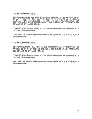 99 
 
P.O. 11 DE MAYO DE 2010.
DECRETO NUMERO 185, POR EL QUE SE REFORMAN LOS ARTICULOS 3°;
7°; 8°; 91; 102; 103; 104; 106; 107; 109; 132; ASI COMO EN EL TITULO
SEPTIMO LA DENOMINACION DEL CAPITULO II, DE LA LEY AMBIENTAL DEL
ESTADO DE SAN LUIS POTOSI.
PRIMERO. Este Decreto entrará en vigor al día siguiente de su publicación en el
Periódico Oficial del Estado.
SEGUNDO. Se derogan todas las disposiciones legales en lo que se opongan al
presente Decreto.
P.O. 11 DE MAYO DE 2010.
DECRETO NUMERO 186, POR EL QUE SE REFORMAN Y ADICIONAN LOS
ARTICULOS 3°; 7°; 8°; 102; 102 BIS; 156 Y 161 BIS DE LA LEY AMBIENTAL
DEL ESTADO DE SAN LUIS POTOSI.
PRIMERO. Este Decreto entrará en vigor al día siguiente de su publicación en el
Periódico Oficial del Estado.
SEGUNDO. Se derogan todas las disposiciones legales en lo que se opongan al
presente Decreto.
 