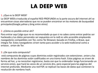 1. ¿Que es la DEEP WEB?
La DEEP WEB o traducida al español RED PROFUNDA es la parte oscura del internet ahí se
encuentran cosas aterradoras que no se pueden encontrar en los motores de busquedad
principales(​Google,yahoo y bing entre otros)
2. ¿Cómo es posible entrar ahí?
Para entrar aquí (algo que no es recomendado ya que si no sabes como entrar podrías ser
hackeado y tus datos personales ser expuestos en la red) es sólo accesible empleando
navegadores compatibles con Tor, como Tor Browser, basado en Firefox, o Brave, que
integra Tor. Estos navegadores sirven tanto para acceder a la web tradicional como a
enlaces . onion de Tor.
3. ¿De que esta compuesta?
está compuesta de páginas cuyos dominios están registrados con extensiones .onion y los
nombres de los dominios están codificados en una trama hash. Estas páginas se sirven de
forma ad hoc, y no necesitan registrarse, basta con que tu ordenador tenga funcionando un
servicio onion, que hará las veces de un servicio dns, pero especial para las páginas del
internet profundo. Mediante una red P2P, se replican las bases de datos que contienen la
resolución de nombres hash.
LA DEEP WEB
 