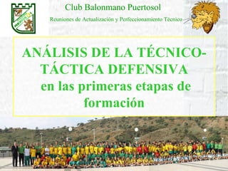 Club Balonmano Puertosol
    Reuniones de Actualización y Perfeccionamiento Técnico




ANÁLISIS DE LA TÉCNICO-
  TÁCTICA DEFENSIVA
  en las primeras etapas de
          formación
 