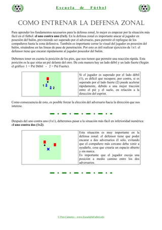 Escuela

de

Fútbol

COMO ENTRENAR LA DEFENSA ZONAL
Para aprender los fundamentos necesarios para la defensa zonal, lo mejor es empezar por la situación más
fácil en el fútbol: el uno contra uno (1x1). En la defensa zonal es importante atacar al jugador en
posesión del balón, previniendo ser superado por el adversario, para permitir el repliegue de los
compañeros hasta la zona defensiva. También es importante cerrar la visual del jugador en posesión del
balón, situándose en las líneas de pase de penetración. Por esto es útil realizar ejercicios de 1x1: el
defensor tiene que encarar rápidamente al jugador poseedor del balón.
Debemos tener en cuenta la posición de los pies, que nos tienen que permitir una reacción rápida. Esta
posición es la que sitúa un pié delante del otro. De esta manera hay un lado débil y un lado fuerte (Según
el gráfico: 1 = Pié Débil - 2 = Pié Fuerte).
Si el jugador es superado por el lado débil
(1), es difícil que recupere; por contra, si es
superado por el lado fuerte (2) puede acelerar
rápidamente, debido a una mejor tracción
entre el pié y el suelo, en relación a la
dirección del esprint.
Como consecuencia de esto, es posible forzar la elección del adversario hacia la dirección que nos
interese.

Después del uno contra uno (1x1), deberemos pasar a la situación más fácil en inferioridad numérica:
el uno contra dos (1x2).
Esta situación es muy importante en la
defensa zonal: el defensor tiene que poder
encarar a dos adversarios él sólo, evitando
que el compañero más cercano deba venir a
ayudarlo, cosa que crearía un espacio abierto
y sin marca.
Es importante que el jugador escoja una
posición a medio camino entre los dos
adversarios.

© Pere Cantenys – www.EscuelaDeFutbol.info

 