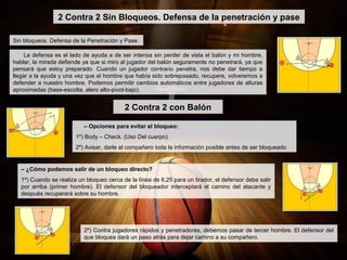 – ¿Cómo podemos salir de un bloqueo directo?
1º) Cuando se realiza un bloqueo cerca de la línea de 6,25 para un tirador, el defensor debe salir
por arriba (primer hombre). El defensor del bloqueador interceptará el camino del atacante y
después recuperará sobre su hombre.
2 Contra 2 Sin Bloqueos. Defensa de la penetración y pase
Sin bloqueos. Defensa de la Penetración y Pase.
La defensa es el lado de ayuda a de ser intensa sin perder de vista el balón y mi hombre,
hablar, la mirada defiende ya que si miro al jugador del balón seguramente no penetrará, ya que
pensará que estoy preparado. Cuando un jugador contrario penetra, nos debe dar tiempo a
llegar a la ayuda y una vez que el hombre que había sido sobrepasado, recupere, volveremos a
defender a nuestro hombre. Podemos permitir cambios automáticos entre jugadores de alturas
aproximadas (base-escolta, alero alto-pivot-bajo).
– Opciones para evitar el bloqueo:
1º) Body – Check. (Uso Del cuerpo).
2º) Avisar, darle al compañero toda la información posible antes de ser bloqueado
2 Contra 2 con Balón
2º) Contra jugadores rápidos y penetradores, debemos pasar de tercer hombre. El defensor del
que bloquea dará un paso atrás para dejar camino a su compañero.
 