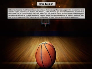 Introducción
El baloncesto como disciplina consta de una serie de elementos significativos que permiten el desarrollo tanto
colectivo como individual en materia de defensa, cabe destacar que el desenvolvimiento individual va
relacionado con el funcionamiento adecuado del equipo, por ende es fortuito el conocimiento de estrategias o
tácticas que permitan al jugador defenderse y saber actuar ante situaciones que se puedan presentar, todo
esto en un proceso tanto fisico como mental considerando un buen entrenamiento en ambos aspectos.
 