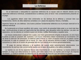 En el baloncesto o básquetbol la capacidad defensiva de un equipo está en relación directa con la
capacidad defensiva individual, considerándose la defensa como el factor más constantemente presente en
el juego.
Los jugadores deben estar bien entrenados en las tácticas de la defensa y conocer bien sus
fundamentos. Dentro de ellos debemos considerar dos clases de aspectos: físicos y mentales.
Aspectos físicos de una defensa. Una buena posición fundamental defensiva es el principio esencial en la
defensa individual.
Se fundamenta en el buen equilibrio del cuerpo, cuyo centro de gravedad debe estar a un nivel más bien
bajo, distribuyéndose el peso por igual entre las dos piernas, pies apoyados sobre las plantas. Los pies van
separados, con los talones en contacto suave con el piso, rodillas flexionadas y espalda recta.
Los brazos obstaculizan cualquier tiro o pase, una mano generalmente dirigida al atacante y la otra hacia
la pelota (si está en posesión del. contrario). Los brazos extendidos deben mantenerse en movimiento a fin
de atraer la atención del adversario. El defensa debe enfocar su visión al espacio entre él y la pelota cuando
el atacante no esté en posesión de la misma. En caso que el atacante domine el balón, el defensa debe
concentrar su visión en el centro de gravedad del otro (a la altura de la cintura aproximadamente).
El juego de piernas defensivo y el equilibrio del cuerpo están estrechamente relacionados. Los
movimientos de piernas más comúnmente usados son el paso de pugilista y los saltos constantes.
La rapidez es uno de los aspectos físicos más importantes de un buen defensa. La buena estatura es
también un rasgo que debe tomarse en cuenta, pero debe estar unida a la rapidez para el logro de mejores
resultados. La estatura también se relaciona con la velocidad de reacción que demuestra el jugador.
La Defensa
 