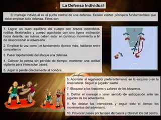 El marcaje individual es el punto central de una defensa. Existen ciertos principios fundamentales que
debe emplear todo defensa. Estos son:
La Defensa Individual
1. Lograr un buen equilibrio del cuerpo con brazos extendidos,
rodillas flexionadas y cuerpo agachado con una ligera inclinación
hacia delante; las manos deben estar en continuo movimiento a fin
de desconcertar al adversario.
2. Emplear la voz como un fundamento técnico más; hablarse entre
compañeros
3. Pasar rápidamente del ataque a la defensa.
4. Colocar la pelota sin pérdida de tiempo; mantener una actitud
vigilante para interceptar pases.
5. Jugar la pelota directamente al hombre.
6. Acorralar al regateador preferentemente en la esquina o en la
línea lateral. Seguir al jugador suelto
7. Bloquear a los tiradores y zafarse de los bloqueos.
8. Definir el mareaje y tener sentido de anticipación ante las
jugadas de los adversarios.
9. No delatar las intenciones y seguir todo el tiempo los
movimientos del adversario.
10. Provocar pases por la línea de banda y obstruir los del centro.
 