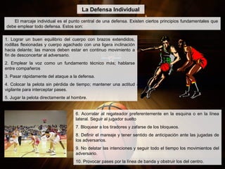 El marcaje individual es el punto central de una defensa. Existen ciertos principios fundamentales que
debe emplear todo defensa. Estos son:
La Defensa Individual
1. Lograr un buen equilibrio del cuerpo con brazos extendidos,
rodillas flexionadas y cuerpo agachado con una ligera inclinación
hacia delante; las manos deben estar en continuo movimiento a
fin de desconcertar al adversario.
2. Emplear la voz como un fundamento técnico más; hablarse
entre compañeros
3. Pasar rápidamente del ataque a la defensa.
4. Colocar la pelota sin pérdida de tiempo; mantener una actitud
vigilante para interceptar pases.
5. Jugar la pelota directamente al hombre.
6. Acorralar al regateador preferentemente en la esquina o en la línea
lateral. Seguir al jugador suelto
7. Bloquear a los tiradores y zafarse de los bloqueos.
8. Definir el mareaje y tener sentido de anticipación ante las jugadas de
los adversarios.
9. No delatar las intenciones y seguir todo el tiempo los movimientos del
adversario.
10. Provocar pases por la línea de banda y obstruir los del centro.
 