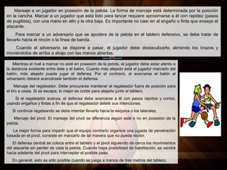Mareaje a un jugador en posesión de la pelota. La forma de marcaje está determinada por la posición
en la cancha. Marcar a un jugador que está listo para lanzar requiere aproximarse a él con rapidez (pasos
de pugilista), con una mano en alto y la otra baja. Es importante no caer en el engaño o finta que ensaye el
atacante.
Para marcar a un adversario que se apodera de la pelota en el tablero defensivo, se debe tratar de
llevarlo hacia el rincón o la línea de banda.
Cuando el adversario se dispone a pasar, el jugador debe obstaculizarlo, abriendo los brazos y
moviéndolos de arriba a abajo con las manos abiertas.
Mientras el rival a marcar no esté en posesión de la pelota, el jugador debe estar atento a
la distancia existente entre éste y el balón. Cuanto más alejado está el jugador marcado del
balón, más alejado puede jugar el defensa. Por el contrario, al acercarse el balón al
adversario deberá acercársele también el defensa.
Marcaje del regateador. Debe procurarse mantener al regateador fuera de posición para
el tiro a cesta. Si se escapa, lo mejor es cortar para atajarlo junto al tablero.
Si el regateador avanza, el defensa debe acercarse a él con pasos rápidos y cortos,
usando engaños y fintas a fin de que el regateador delate sus intenciones.
Si continúa regateando se debe intentar llevarlo hacia la esquina o los laterales.
Marcaje del pivot. El mareaje del pivot se diferencia según esté o no en posesión de la
pelota.
La mejor forma para impedir que el equipo contrario organice una jugada de penetración
basada en el pivot, consiste en marcarlo de tal manera que no pueda recibir.
El defensa central se coloca entre el tablero y el pivot siguiendo de cerca los movimientos
del atacante sin perder de vista la pelota. Cuando haya posibilidad de habilitación, se vendrá
hacia adelante del pivot para interceptar el posible pase.
En general, esto es sólo posible cuando se juega a menos de tres metros del tablero.
 