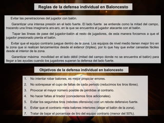 Evitar las penetraciones del jugador con balón.
Garantizar una intensa presión en el lado fuerte. El lado fuerte se entiende como la mitad del campo,
trazando una línea imaginaría aro-aro, en la que se encuentra el jugador atacante con el balón.
Tapar las líneas de pase del jugador-balón al resto de jugadores, de esta manera forzamos a que el
jugador presionado pierda el balón.
Evitar que el equipo contrario juegue dentro de la zona. Los equipos de nivel medio tienen mejor tiro en
la zona que si realizan lanzamientos desde el exterior (triples), por lo que hay que evitar canastas fáciles
desde el interior de la zona.
Garantizar máxima movilidad en el lado débil (mitad del campo donde no se encuentra el balón) para
llegar a las ayudas cuando los jugadores superan la defensa del lado fuerte.
Reglas de la defensa individual en Baloncesto
1. No intentar robar balones, es mejor propiciar errores.
2. No sobrepasar el cupo de faltas de cada periodo (reducimos los tiros libres).
3. Provocar el mayor número posible de pérdidas al contrario.
4. No hacer faltas al tirador (concedemos tiros adicionales).
5. Evitar los segundos tiros (rebotes ofensivos) con un rebote defensivo fuerte.
6. Evitar que el contrario meta balones interiores (alejar el balón de la zona).
7. Tratar de bajar el porcentaje de tiro del equipo contrario (menor del 50%).
Objetivos de la defensa individual en baloncesto
 