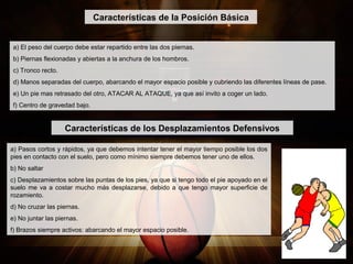 Características de la Posición Básica
a) El peso del cuerpo debe estar repartido entre las dos piernas.
b) Piernas flexionadas y abiertas a la anchura de los hombros.
c) Tronco recto.
d) Manos separadas del cuerpo, abarcando el mayor espacio posible y cubriendo las diferentes líneas de pase.
e) Un pie mas retrasado del otro, ATACAR AL ATAQUE, ya que así invito a coger un lado.
f) Centro de gravedad bajo.
Características de los Desplazamientos Defensivos
a) Pasos cortos y rápidos, ya que debemos intentar tener el mayor tiempo posible los dos
pies en contacto con el suelo, pero como mínimo siempre debemos tener uno de ellos.
b) No saltar
c) Desplazamientos sobre las puntas de los pies, ya que si tengo todo el pie apoyado en el
suelo me va a costar mucho más desplazarse, debido a que tengo mayor superficie de
rozamiento.
d) No cruzar las piernas.
e) No juntar las piernas.
f) Brazos siempre activos: abarcando el mayor espacio posible.
 