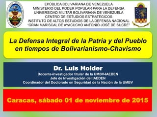 La Defensa Integral de la Patria y del Pueblo
en tiempos de Bolivarianismo-Chavismo
Dr. Luis Holder
Docente-Investigador titular de la UMBV-IAEDEN
Jefe de Investigación del IAEDEN
Coordinador del Doctorado en Seguridad de la Nación de la UMBV
EPÚBLICA BOLIVARIANA DE VENEZUELA
MINISTERIO DEL PODER POPULAR PARA LA DEFENSA
UNIVERSIDAD MILITAR BOLIVARIANA DE VENEZUELA
CENTRO DE ESTUDIOS ESTRATÉGICOS
INSTITUTO DE ALTOS ESTUDIOS DE LA DEFENSA NACIONAL
“GRAN MARISCAL DE AYACUCHO ANTONIO JOSÉ DE SUCRE”
Caracas, sábado 01 de noviembre de 2015
 