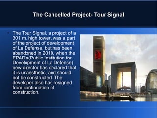 The Cancelled Project- Tour Signal The Tour Signal, a project of a 301 m. high tower , was a part of the project of development of La Defense, but has been abandoned in 2010, when the EPAD’s(Public Institution for Development of La Defense) new director has declared that it is unaesthetic, and should not be constructed. The developer also has resigned from continuation of construction. 