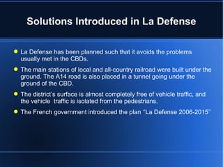 Solutions Introduced in La Defense La Defense has been planned such that it avoids the problems usually met in the CBDs. The main stations of local and all-country railroad were built under the ground. The A14 road is also placed in a tunnel going under the ground of the CBD. The district’s surface is almost completely free of vehicle traffic, and the vehicle  traffic is isolated from the pedestrians. The French government introduced the plan ‘’La Defense 2006-2015’’ 