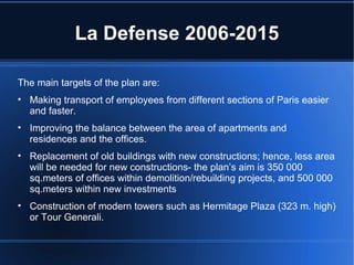 La Defense 2006-2015 The main targets of the plan are: Making transport of employees from different sections of Paris easier and faster. Improving the balance between the area of apartments and residences and the offices. Replacement of old buildings with new constructions; hence, less area will be needed for new constructions- the plan’s aim is 350 000 sq.meters of offices within demolition/rebuilding projects, and 500 000 sq.meters within new investments Construction of modern towers such as Hermitage Plaza (323 m. high) or Tour Generali. 