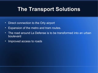 The Transport Solutions Direct connection to the Orly airport Expansion of the metro and tram routes. The road around La Defense is to be transformed into an urban boulevard Improved access to roads 