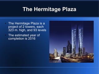The Hermitage Plaza The Hermitage Plaza is a project of 2 towers, each 323 m. high, and 93 levels The estimated year of completion is 2016 