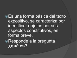 Es una forma básica del texto
expositivo, se caracteriza por
identificar objetos por sus
aspectos constitutivos, en
forma breve.
Responde a la pregunta
¿qué es?
 