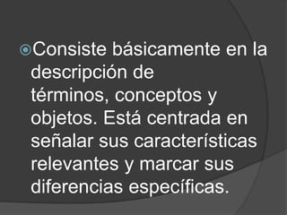 Consiste básicamente en la
descripción de
términos, conceptos y
objetos. Está centrada en
señalar sus características
relevantes y marcar sus
diferencias específicas.
 