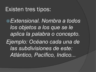 Existen tres tipos:
Extensional. Nombra a todos
los objetos a los que se le
aplica la palabra o concepto.
Ejemplo: Océano cada una de
las subdivisiones de este:
Atlántico, Pacífico, Indico...
 