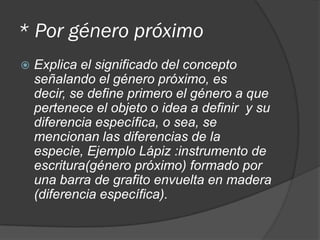 * Por género próximo
 Explica el significado del concepto
señalando el género próximo, es
decir, se define primero el género a que
pertenece el objeto o idea a definir y su
diferencia específica, o sea, se
mencionan las diferencias de la
especie, Ejemplo Lápiz :instrumento de
escritura(género próximo) formado por
una barra de grafito envuelta en madera
(diferencia específica).
 