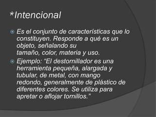 *Intencional
 Es el conjunto de características que lo
constituyen. Responde a qué es un
objeto, señalando su
tamaño, color, materia y uso.
 Ejemplo: “El destornillador es una
herramienta pequeña, alargada y
tubular, de metal, con mango
redondo, generalmente de plástico de
diferentes colores. Se utiliza para
apretar o aflojar tornillos.”
 