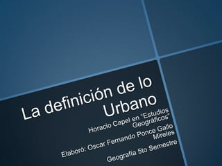 La definición de lo Urbano Horacio Capel en “Estudios Geográficos” Elaboró: Oscar Fernando Ponce Gallo Mireles Geografía 5to Semestre 