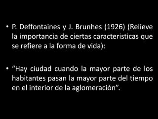 P. Deffontaines y J. Brunhes (1926) (Relieve la importancia de ciertas caracteristicas que se refiere a la forma de vida):“Hay ciudad cuando la mayor parte de los habitantes pasan la mayor parte del tiempo en el interior de la aglomeración”.