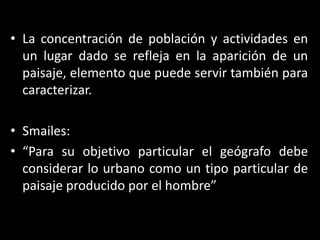 La concentración de población y actividades en un lugar dado se refleja en la aparición de un paisaje, elemento que puede servir también para caracterizar.Smailes:“Para su objetivo particular el geógrafo debe considerar lo urbano como un tipo particular de paisaje producido por el hombre”