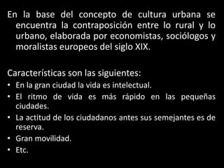 En la base del concepto de cultura urbana se encuentra la contraposición entre lo rural y lo urbano, elaborada por economistas, sociólogos y moralistas europeos del siglo XIX.Características son las siguientes:En la gran ciudad la vida es intelectual.El ritmo de vida es más rápido en las pequeñas ciudades.La actitud de los ciudadanos antes sus semejantes es de reserva.Gran movilidad.Etc.