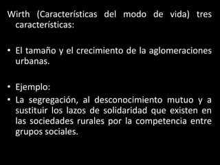 Wirth (Características del modo de vida) tres características:El tamaño y el crecimiento de la aglomeraciones urbanas.Ejemplo:La segregación, al desconocimiento mutuo y a sustituir los lazos de solidaridad que existen en las sociedades rurales por la competencia entre grupos sociales.