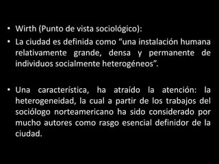 Wirth (Punto de vista sociológico):La ciudad es definida como “una instalación humana relativamente grande, densa y permanente de individuos socialmente heterogéneos”.Una característica, ha atraído la atención: la heterogeneidad, la cual a partir de los trabajos del sociólogo norteamericano ha sido considerado por mucho autores como rasgo esencial definidor de la ciudad.