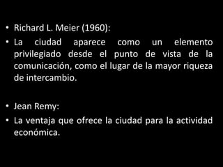 Richard L. Meier (1960):La ciudad aparece como un elemento privilegiado desde el punto de vista de la comunicación, como el lugar de la mayor riqueza de intercambio.Jean Remy:La ventaja que ofrece la ciudad para la actividad económica.
