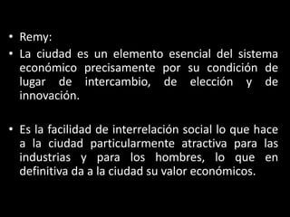 Remy:La ciudad es un elemento esencial del sistema económico precisamente por su condición de lugar de intercambio, de elección y de innovación. Es la facilidad de interrelación social lo que hace a la ciudad particularmente atractiva para las industrias y para los hombres, lo que en definitiva da a la ciudad su valor económicos.