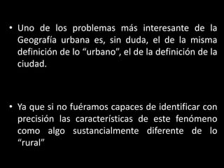 Uno de los problemas más interesante de la Geografía urbana es, sin duda, el de la misma definición de lo “urbano”, el de la definición de la ciudad.Ya que si no fuéramos capaces de identificar con precisión las características de este fenómeno como algo sustancialmente diferente de lo “rural”